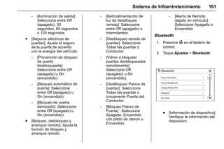 Manual del propietario Chevrolet Sonic (GMK-Localización-México-
10371486) - 2017 - crc - 7/8/16
Sistema de Infoentretenimiento 161
‐ [Iluminación de salida]:
Selecciona entre Off
(apagado), 30
segundos, 60 segundos
o 120 segundos.
. [Seguros eléctricos de
puertas]: Ajusta el seguro
de la puerta de acuerdo
con la energía del vehículo.
‐ [Prevención de bloqueo
de puerta
desbloqueada]:
Seleccione entre Off
(apagado) u On
(encendido).
‐ [Bloqueo automático de
puerta]: Seleccione
entre Off (apagado) u
On (encendido).
‐ [Bloqueo de puerta
demorado]: Seleccione
entre Off (apagado) u
On (encendido).
. [Bloqueo, desbloqueo y
arranque remoto]: Ajusta la
función de bloqueo y
arranque remoto.
‐ [Retroalimentación de
luz de desbloqueo
remoto]: Seleccione
entre Off (apagado) o
Intermitentes.
‐ [Desbloqueo remoto de
puertas]: Seleccione
Todas las puertas o
Conductor.
‐ [Volver a bloquear
puertas desbloqueadas
remotamente]:
Seleccione Off
(apagado) u On
(encendido).
‐ [Desbloqueo Pasivo de
puertas]: Seleccione
Todas las puertas o
únicamente Puerta del
Conductor.
‐ [Bloqueo Pasivo de
Puerta] : Seleccione
Apagado, Encendido
con pitido de claxon o
Encendido.
‐ [Alerta de Remoto
dejado en vehículo] :
Seleccione Apagado o
Encendido.
Bluetooth
1. Presione { en el tablero de
control.
2. Toque Ajustes > Bluetooth.
. [Información de dispositivo]:
Verifique la información del
dispositivo.
 