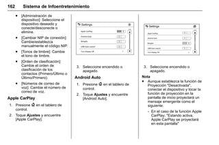 Manual del propietario Chevrolet Sonic (GMK-Localización-México-
10371486) - 2017 - crc - 7/8/16
162 Sistema de Infoentretenimiento
. [Administración de
dispositivo]: Seleccione el
dispositivo deseado y
conecte/desconecte o
elimine.
. [Cambiar NIP de conexión]:
Cambie/establezca
manualmente el código NIP.
. [Tonos de timbre]: Cambie
el tono de timbre.
. [Orden de clasificación]:
Cambie el orden de
clasificación de los
contactos (Primero/Último o
Último/Primero).
. [Números de correo de
voz]: Cambie el número de
correo de voz.
Apple CarPlay
1. Presione { en el tablero de
control.
2. Toque Ajustes y encuentre
[Apple CarPlay].
3. Seleccione encendido o
apagado.
Android Auto
1. Presione { en el tablero de
control.
2. Toque Ajustes y encuentre
[Android Auto].
3. Seleccione encendido o
apagado.
Nota
. Aunque establezca la función de
Proyección "Desactivada",
conectar el dispositivo y tocar la
función de proyección en la
pantalla de inicio proyectará un
mensaje emergente como el
siguiente:
‐ En el caso de la función Apple
CarPlay; "Estando activa,
Apple CarPlay se proyectará
en esta pantalla"
 