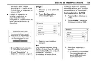 Manual del propietario Chevrolet Sonic (GMK-Localización-México-
10371486) - 2017 - crc - 7/8/16
Sistema de Infoentretenimiento 163
‐ En el caso de la función
Android Auto; "Estando activa,
Android Auto se proyectará en
esta pantalla"
. Cuando su dispositivo se
conecta inicialmente, se
proyectará el mensaje
emergente de consentimiento de
privacidad de proyección de
dispositivo.
‐ Si toca "Continuar", se activa
la función de proyección.
‐ Si toca "Deshabilitar", el
dispositivo solo está cargando.
BringGo
1. Presione { en el tablero de
control.
2. Toque Configuración y
encuentre [BringGo].
3. Seleccione encendido o
apagado.
Nota
Entre las tres funciones (Apple
CarPlay, Android Auto, BringGo),
únicamente una función se puede
establecer a "Activada".
Si establece la función Apple
CarPlay a "Activada", las otras
funciones (Android Auto, BringGo)
se establecerán a "Desactivada".
Inicio automático de USB
1. Presione { en el tablero de
control.
2. Toque Ajustes y encuentre
[Inicio automático de USB].
3. Seleccione encendido o
apagado.
. [Encendido]: Si conecta el
dispositivo a través del
puerto USB, se iniciará
automáticamente.
 