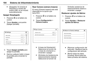 Manual del propietario Chevrolet Sonic (GMK-Localización-México-
10371486) - 2017 - crc - 7/8/16
164 Sistema de Infoentretenimiento
. [Apagado]: Si conecta el
dispositivo a través del
puerto USB, no se iniciará
automáticamente.
Apagar Desplegado
1. Presione { en el tablero de
control.
2. Toque Ajustes y encuentre
[Apagar pantalla].
3. Toque Apagar pantalla para
apagar la pantalla.
4. Oprima cualquier botón o toque
la pantalla para encender la
pantalla.
Rear Camera (cámara trasera)
El menú [Cámara trasera] sólo está
disponible en la opción que
tiene RVC.
1. Presione { en el tablero de
control.
2. Toque Configuración >
Cámara trasera.
. [Líneas de Orientación]:
Seleccione la función de
Líneas de orientación a
encender o apagar.
. [Símbolos de Asistencia de
estacionamiento trasera]:
Seleccione la función de
Símbolos asistencia de
estacionamiento trasera a
encender o apagar.
Restaurar ajustes de fábrica
1. Presione { en el tablero de
control.
2. Toque Ajustes > Restaurar
ajustes de fábrica.
. [Reiniciar configuración del
vehículo] : Restaura toda la
configuración del vehículo.
. [Borrar todos los datos
privados]: Borra todos los
datos privados del sistema.
 