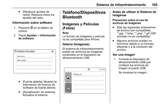 Manual del propietario Chevrolet Sonic (GMK-Localización-México-
10371486) - 2017 - crc - 7/8/16
Sistema de Infoentretenimiento 165
. [Restaurar ajustes de
radio]: Restaura todos los
ajustes del radio.
Información sobre software
1. Presione { en el tablero de
control.
2. Toque Ajustes > Información
de software.
. [Fuente abierta]: Muestra la
información de licencia de
Software de fuente abierta.
. [Actualización de sistema]:
Actualiza el sistema.
Teléfono/Dispositivos
Bluetooth
Imágenes y Películas
(Fotos)
Nota
La función de imágenes y película
no es compatible para iPhone.
Galería (Imágenes)
El sistema de Infoentretenimiento
puede ver archivos de imágenes
contenidos en el dispositivo de
almacenamiento USB.
Antes de utilizar el Sistema de
imágenes
Precaución sobre el uso de
archivos de imágenes
. Sólo las siguientes extensiones
de archivo son compatibles:
'*.jpg', '*.bmp', '*.png', '*.gif' (GIF
animado no es compatible).
. Algunos archivos pueden no
funcionar debido a un formato
diferente o a la condición del
archivo.
Ver una imagen
1. Conecte el dispositivo de
almacenamiento USB que
contiene los archivos de
imagen al puerto USB.
Se mostrará la imagen.
 