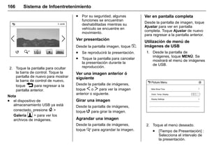 Manual del propietario Chevrolet Sonic (GMK-Localización-México-
10371486) - 2017 - crc - 7/8/16
166 Sistema de Infoentretenimiento
2. Toque la pantalla para ocultar
la barra de control. Toque la
pantalla de nuevo para mostrar
la barra de control de nuevo,
toque 3 para regresar a la
pantalla anterior.
Nota
. el dispositivo de
almacenamiento USB ya está
conectado, presione { >
Galería  > para ver los
archivos de imágenes.
. Por su seguridad, algunas
funciones se encuentran
deshabilitadas mientras su
vehículo se encuentre en
movimiento.
Ver presentación
Desde la pantalla imagen, toque z.
. Se reproducirá la presentación.
. Toque la pantalla para cancelar
la presentación durante la
reproducción.
Ver una imagen anterior ó
siguiente
Desde la pantalla de imágenes,
toque S o T para ver la imagen
anterior o siguiente.
Girar una imagen
Desde la pantalla de imágenes,
toque w para girar la imagen.
Agrandar una imagen
Desde la pantalla de imágenes,
toque x para agrandar la imagen.
Ver en pantalla completa
Desde la pantalla de imagen, toque
Ajustar para ver en pantalla
completa. Toque Ajustar de nuevo
para regresar a la pantalla anterior.
Utilización de menú de
imágenes de USB
1. Desde la pantalla de
imágenes, toque MENÚ. Se
mostrará el menú de imágenes
de USB.
2. Toque el menú deseado.
. [Tiempo de Presentación] :
Selecciona el intervalo de
la presentación.
 
