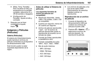Manual del propietario Chevrolet Sonic (GMK-Localización-México-
10371486) - 2017 - crc - 7/8/16
Sistema de Infoentretenimiento 167
. [Reloj. Temp. Pantalla] :
Para visualizar el reloj y la
temperatura en la pantalla
completa, seleccione On u
Off (Encendido o Apagado).
. [Configuración de
Pantalla] : Ajuste el brillo y
contraste.
3. Después que se haya
completado el ajuste,
toque 3.
Imágenes y Películas
(Películas)
Galería (Películas)
El sistema de Infoentretenimiento
puede reproducir archivos de
película contenidos en el dispositivo
de almacenamiento USB.
Esta función puede no estar
soportada dependiendo de la
región.
Antes de utilizar el Sistema de
películas
Los siguientes formatos de
archivo de película son
compatibles:
. Resolución disponible : Hasta
1280 x 720 píxeles. (1280 x 720
es compatible)
. Cuadros por segundo: menos de
30 cuadros por segundo.
. Archivo de película reproducible:
“.mp4”, “.avi” El archivo de
película reproducible puede no
reproducirse de acuerdo con el
formato de códec.
. Formato de Códec reproducible:
H.264/MPEG-4 AVC
. Formato compatible de audio:
“MP3”, “AC3”, “AAC”, “WMA”.
. Bits de audio máximos.
‐ MP3: 320 kbps
‐ WMA: 768 kbps
‐ AC3: 640 kbps
‐ AAC: 320 kbps
. Los archivos de películas a los
que se les aplica DRM
(Administración de derechos
digitales) podrían no
reproducirse.
Reproducción de un archivo
de película
1. Conecte el dispositivo de
almacenamiento USB que
contiene los archivos de
película al puerto USB.
2. Presione { > Galería > s y
seleccione el archivo de
película deseado. Se
reproducirá la película.
 
