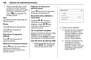 Manual del propietario Chevrolet Sonic (GMK-Localización-México-
10371486) - 2017 - crc - 7/8/16
168 Sistema de Infoentretenimiento
3. Toque la pantalla para ocultar
la barra de control. Toque la
pantalla de nuevo para mostrar
la barra de control de nuevo,
toque 3 para regresar a la
pantalla anterior.
Nota
Las películas están disponibles en
algunos países.
Pausa
Toque j durante la reproducción.
Toque r para reanudar la
reproducción.
Reproducir la siguiente
película
Toque u para reproducir la
siguiente película.
Reproducir la película anterior
Toque t dentro de los primeros 5
segundos del tiempo de
reproducción para reproducir la
película anterior.
Regresar al inicio de la
película actual
Toque t después de 5 segundos
de tiempo de reproducción.
Buscando hacia adelante o
hacia atrás
Sostenga t / u durante la
reproducción para regresar o
adelantar. Libere t / u para
continuar la reproducción a
velocidad normal.
Ver en pantalla completa
Desde la pantalla de película, toque
Ajustar para ver en pantalla
completa. Toque Ajustar de nuevo
para regresar a la pantalla anterior.
Uso del menú de película USB
1. Desde la pantalla de película,
toque MENÚ. Se mostrará el
menú de película de USB.
2. Toque el menú deseado.
. [Ajustes de tono]: Ajusta la
función de sonido. Para
mayores detalles, consulte
"Configuración de tono
(menú FM/AM)" de la
sección "Radio AM-FM".
. [Volumen automático]: Se
controlará el volumen
automáticamente. Para
detalles, consulte "Volumen
automático" de la sección
"Radio AM-FM".
 