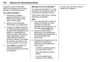 Manual del propietario Chevrolet Sonic (GMK-Localización-México-
10371486) - 2017 - crc - 7/8/16
170 Sistema de Infoentretenimiento
mostrará un icono de BringGo
(NAV) en la Página de inicio de la
pantalla de infoentretenimiento.
Para utilizar BringGo™:
1. Descargue e instale la
aplicación BringGo™ al su
teléfono de la Google Play
store o iPhone App.
2. Ajuste la función BringGo
"Encendida" en Configuración.
3. Conecte su Teléfono Android o
su iPhone de Apple utilizando
el cable USB compatible con el
teléfono y conectándolo al
puerto de datos USB. Para un
mejor desempeño, utilice el
cable USB del dispositivo
provisto en fábrica. Los cables
de mercado secundario o de
terceros pueden no funcionar.
4. Toque NAV en la Página de
inicio de la pantalla de
infoentretenimiento para iniciar
la navegación.
Mensajes de error de BringGo™
Si el dispositivo BringGo™ no está
conectado, el mensaje de error se
muestra de la siguiente manera;
"Para utilizar esta función, conecte
dispositivo compatible."
Nota
. Para más información sobre la
aplicación BringGo, por favor
consulte el manual del
propietario de navegación en el
sitio web www.bringgo.com.
. Cuando el cable USB se
desconecta o la configuración
de BringGo está desactivada, el
icono de BringGo está
desactivado.
. El siguiente mensaje de error de
Aplicación emergente se
mostrará en la pantalla de la
radio cuando
‐ el teléfono está bloqueado o
no se le permite activar.
‐ tiene otra aplicación activa
abierta.
‐ o no ha instalado esta
aplicación en su teléfono.
En este caso, por favor revise el
estado de su teléfono.
 