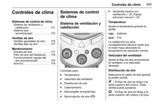 Manual del propietario Chevrolet Sonic (GMK-Localización-México-
10371486) - 2017 - crc - 7/8/16
Controles de clima 171
Controles de clima
Sistemas de control de clima
Sistema de ventilación y
calefacción . . . . . . . . . . . . . . . . . . 171
Sistema aire
acondicionado . . . . . . . . . . . . . . 173
Ventilas de aire
Ventilas ajustables de aire . . . . 176
Ventilas fijas de aire . . . . . . . . . . 177
Mantenimiento
Entrada de aire . . . . . . . . . . . . . . . 177
Filtro de aire del habitáculo . . . 178
Funcionamiento regular del
aire acondicionado . . . . . . . . . . 178
Servicio . . . . . . . . . . . . . . . . . . . . . . 179
Sistemas de control
de clima
Sistema de ventilación y
calefacción
Controles para:
. Temperatura
. Velocidad del ventilador
. Distribución de aire
. Calentamiento
. Descongelar el parabrisas
. Recirculación de aire M
. Ventanilla trasera con
calefacción 0 30, Espejo
retrovisor manual 0 28.
Temperatura
Ajuste la temperatura girando la
perilla.
rojo : Caliente
azul : Frío
La calefacción no será
completamente efectiva hasta que
el motor haya alcanzado la
temperatura de operación normal.
Velocidad del ventilador
Ajuste el flujo de aire encendiendo
el ventilador a la velocidad
deseada.
Distribución de aire
Seleccione la salida de aire girando
la perilla central.
Y : El flujo de aire se dirige a la
parte superior del cuerpo. Cada
ventila puede ajustarse.
) : El flujo de aire se dirige a la
parte superior del cuerpo y el piso.
 