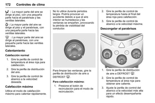 Manual del propietario Chevrolet Sonic (GMK-Localización-México-
10371486) - 2017 - crc - 7/8/16
172 Controles de clima
6 : La mayor parte del aire se
dirige al piso, con una pequeña
parte hacia el parabrisas y las
ventilas laterales.
- : La mayor parte del aire se
dirige al piso y el parabrisas, con
una pequeña parte hacia las
ventilas laterales.
0 : La mayor parte del aire se
dirige al parabrisas, con una
pequeña parte hacia las ventilas
laterales.
Calentamiento
Calefacción normal
1. Gire la perilla de control de
temperatura al área roja para
calefacción.
2. Gire la perilla de distribución
del aire.
3. Gire la perilla de control de
abanico a la velocidad
deseada.
Calefacción máxima
Utilice el modo de calefacción
máximo para calentar rápidamente.
No lo utilice durante periodos
largos. Podría provocar un
accidente debido a que el aire
interior se humedezca y las
ventanas se empañen, provocando
la pérdida de visibilidad del
conductor.
Para limpiar las ventanas, gire la
perilla de distribución de aire a
DEFROST 0.
Para calefacción máxima:
1. Presione el botón de
recirculación para el modo de
recirculación.
2. Gire la perilla de control de
temperatura hasta el final del
área roja para calefacción.
3. Gire la perilla de control de
abanico a la velocidad máxima.
Descongelar el parabrisas
1. Gire la perilla de distribución
de aire a DEFROST 0.
2. Gire la perilla de control de
temperatura al área roja para
obtener aire caliente.
3. Ajuste la perilla de control del
abanico a la velocidad más alta
para un efecto desempañante
rápido.
 