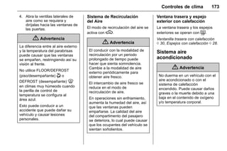 Manual del propietario Chevrolet Sonic (GMK-Localización-México-
10371486) - 2017 - crc - 7/8/16
Controles de clima 173
4. Abra la ventilas laterales de
aire como se requiera y
diríjalas hacia las ventanas de
las puertas.
{ Advertencia
La diferencia entre al aire externo
y la temperatura del parabrisas
puede causar que las ventanas
se empañen, restringiendo así su
visión al frente.
No utilice FLOOR/DEFROST
(piso/desempañante) - o
DEFROST (desempañante) 0
en climas muy húmeods cuando
la perilla de control de
temperatura se configura al
área azul.
Esto puede conducir a un
accidente que puede dañar su
vehículo y causar lesiones
personales.
Sistema de Recirculación
del Aire
El modo de recirculación del aire se
activa con M.
{ Advertencia
El conducir con la modalidad de
recirculación por un periodo
prolongado de tiempo puede
hacer que sienta somnolencia.
Cambie a la modalidad de aire
externo periódicamente para
obtener aire fresco.
El intercambio de aire fresco se
reduce en el modo de
recirculación de aire.
En operaciones sin enfriamiento,
aumenta la humedad del aire, así
que las ventanas pueden
empañarse. La calidad del aire
del compartimento del pasajero
se deteriora, lo cual puede causar
que los ocupantes del vehículo se
sientan soñolientos.
Ventana trasera y espejo
exterior con calefacción
La ventana trasera y los espejos
exteriores se operan con =.
Ventanilla trasera con calefacción
0 30, Espejos con calefacción 0 28.
Sistema aire
acondicionado
{ Advertencia
No duerma en un vehículo con el
aire acondicionado o con el
sistema de calefacción
encendido. Puede causar daños
graves o la muerte debido a una
baja en el contenido de oxígeno
y/o temperatura corporal.
 