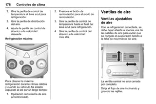 Manual del propietario Chevrolet Sonic (GMK-Localización-México-
10371486) - 2017 - crc - 7/8/16
176 Controles de clima
2. Gire la perilla de control de
temperatura al área azul para
refrigeración.
3. Gire la perilla de distribución
del aire.
4. Ajuste la perilla de control de
abanico a la velocidad
deseada.
Refrigeración máxima
Para obtener la máxima
refrigeración durante climas cálidos
y cuando su vehículo ha estado
expuesto al sol por un largo tiempo:
1. Operación del sistema de aire
acondicionado.
2. Presione el botón de
recirculación para el modo de
recirculación.
3. Gire la perilla de control de
temperatura hasta el final del
área azul para refrigeración.
4. Gire la perilla de control del
abanico a la velocidad
más alta.
Ventilas de aire
Ventilas ajustables
de aire
Con la refrigeración conectada, se
debe dejar abierta al menos una de
las salidas de aire para evitar que
se congele el evaporador debido a
la falta de movimiento del aire.
La ventila central no está cerrada
por completo.
Dirija el flujo de aire inclinando y
girando las rejillas.
 