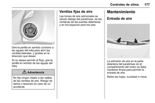 Manual del propietario Chevrolet Sonic (GMK-Localización-México-
10371486) - 2017 - crc - 7/8/16
Controles de clima 177
Gire la perilla en sentido contrario a
las agujas del reloj para abrir las
ventilas laterales, y gírelas en la
dirección que desee.
SI no desea permitir el flujo, gire la
perilla en sentido de las agujas del
reloj.
{ Advertencia
No fije ningún objeto a las rejillas
de las ventilas de aire. Riesgo de
daños o lesiones en caso de un
accidente.
Ventilas fijas de aire
Las tomas de aire adicionales se
ubican debajo del parabrisas, de las
ventanas de las puertas delanteras
y en los espacios para los pies.
Mantenimiento
Entrada de aire
La admisión de aire en la parte
delantera del parabrisas en el
compartimento del motor se debe
mantener limpia para permitir la
entrada de aire.
Retire las hojas, suciedad o nieve.
 