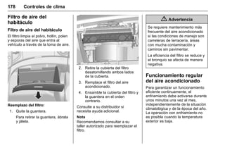 Manual del propietario Chevrolet Sonic (GMK-Localización-México-
10371486) - 2017 - crc - 7/8/16
178 Controles de clima
Filtro de aire del
habitáculo
Filtro de aire del habitáculo
El filtro limpia el polvo, hollín, polen
y esporas del aire que entra al
vehículo a través de la toma de aire.
Reemplazo del filtro:
1. Quite la guantera.
Para retirar la guantera, ábrala
y jálela.
2. Retire la cubierta del filtro
desatornillando ambos lados
de la cubierta.
3. Remplace el filtro del aire
acondicionado.
4. Ensamble la cubierta del filtro y
la guantera en el orden
contrario.
Consulte a su distribuidor si
necesita ayuda adicional.
Nota
Recomendamos consultar a su
taller autorizado para reemplazar el
filtro.
{ Advertencia
Se requiere mantenimiento más
frecuente del aire acondicionado
si las condiciones de manejo son
carreteras de terracería, áreas
con mucha contaminación y
caminos sin pavimentar.
La eficiencia del filtro se reduce y
el bronquio se afecta de manera
negativa.
Funcionamiento regular
del aire acondicionado
Para garantizar un funcionamiento
eficiente continuamente, el
enfriamiento debe activarse durante
unos minutos una vez al mes,
independientemente de la situación
climatológica y de la época del año.
La operación con enfriamiento no
es posible cuando la temperatura
exterior es baja.
 