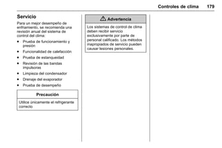 Manual del propietario Chevrolet Sonic (GMK-Localización-México-
10371486) - 2017 - crc - 7/8/16
Controles de clima 179
Servicio
Para un mejor desempeño de
enfriamiento, se recomienda una
revisión anual del sistema de
control del clima:
. Prueba de funcionamiento y
presión
. Funcionalidad de calefacción
. Prueba de estanqueidad
. Revisión de las bandas
impulsoras
. Limpieza del condensador
. Drenaje del evaporador
. Prueba de desempeño
Precaución
Utilice únicamente el refrigerante
correcto
{ Advertencia
Los sistemas de control de clima
deben recibir servicio
exclusivamente por parte de
personal calificado. Los métodos
inapropiados de servicio pueden
causar lesiones personales.
 