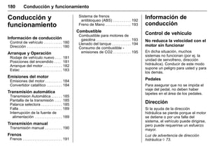 Manual del propietario Chevrolet Sonic (GMK-Localización-México-
10371486) - 2017 - crc - 7/8/16
180 Conducción y funcionamiento
Conducción y
funcionamiento
Información de conducción
Control de vehículo . . . . . . . . . . . 180
Dirección . . . . . . . . . . . . . . . . . . . . . 180
Arranque y Operación
Rodaje de vehículo nuevo . . . . 181
Posiciones del encendido . . . . 181
Arranque del motor . . . . . . . . . . . 182
Estac . . . . . . . . . . . . . . . . . . . . . . . . . 183
Emisiones del motor
Emisiones del motor . . . . . . . . . . 184
Convertidor catalítico . . . . . . . . . 184
Transmisión automática
Transmision Automática . . . . . . 185
Pantalla de la transmisión . . . . 185
Palanca selectora . . . . . . . . . . . . 185
Falla . . . . . . . . . . . . . . . . . . . . . . . . . . 189
Interrupción de la fuente de
alimentación . . . . . . . . . . . . . . . . 189
Transmisión manual
Transmisión manual . . . . . . . . . . 190
Frenos
Frenos . . . . . . . . . . . . . . . . . . . . . . . 191
Sistema de frenos
antibloqueo (ABS) . . . . . . . . . . 192
Freno de Mano . . . . . . . . . . . . . . . 193
Combustible
Combustible para motores de
gasolina . . . . . . . . . . . . . . . . . . . . . 193
Llenado del tanque . . . . . . . . . . . 194
Consumo de combustible -
emisiones de CO2 . . . . . . . . . . 195
Información de
conducción
Control de vehículo
No reduzca la velocidad con el
motor sin funcionar
En dicha situación, muchos
sistemas no funcionan (por ej. la
unidad de servofreno, dirección
hidráulica). Conducir de este modo
supone un peligro para usted y para
los demás.
Pedales
Para asegurar que no se impida el
viaje del pedal, no deben haber
tapetes en el área de los pedales.
Dirección
Si la ayuda de la dirección
hidráulica se pierde porque el motor
se detiene o por una falla del
sistema, el vehículo puede dirigirse,
pero puede requerirse un esfuerzo
mayor.
Luz de advertencia de dirección
hidráulica 0 73.
 