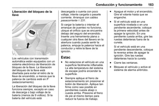 Manual del propietario Chevrolet Sonic (GMK-Localización-México-
10371486) - 2017 - crc - 7/8/16
Conducción y funcionamiento 183
Liberación del bloqueo de la
llave
Los vehículos con transmisión
automática están equipados con un
sistema electrónico de liberación de
bloqueo de la llave. La liberación
del bloqueo de la llave está
diseñada para evitar el retiro de la
llave de encendido, a menos que la
palanca de cambios esté en P
(estacionamiento).
La liberación del bloqueo de la llave
funciona siempre, excepto en caso
de descarga o bajo voltaje de la
batería (menos de 9 voltios). Si la
batería del vehículo está
descargada o cuenta con poco
voltaje, intente cargarla o pasarle
corriente. Arranque con cables
pasacorríente 0 231.
Si cargar la batería o intentar el
arranque de puenteo no funciona,
ubique el orificio que se encuentra
debajo del seguro del encendido.
Inserte una herramienta plana o
cualquier otra llave del llavero en la
abertura cuando pueda sentir la
palanca, empuje la palanca hacia el
conductor y retire la llave de la
ignición.
Estac
. No estacione el vehículo en una
superficie fácilmente inflamable.
La alta temperatura del sistema
de escape podría encender la
superficie.
. Siempre aplique el freno de
estacionamiento sin presionar el
botón de liberación. Aplique tan
firme como sea posible en
pendientes cuesta abajo o
cuesta arriba. Presione el freno
de pie al mismo tiempo para
reducir la fuerza de trabajo.
. Apague el motor y el encendido.
Gire el volante hasta que se
enganche.
. Si el vehículo está en una
superficie nivelada o en una
pendiente ascendente, coloque
la primera velocidad antes de
apagar la ignición. En una
pendiente cuesta arriba, gire las
ruedas delanteras fuera de la
cuneta.
Si el vehículo está en una
pendiente descendente, coloque
la reversa antes de apagar la
ignición. Gire las ruedas
delanteras hacia la cuneta.
. Cierre las ventanas.
. Bloquee el vehículo y active el
sistema de alarma antirrobo.
 