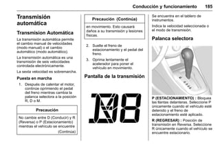 Manual del propietario Chevrolet Sonic (GMK-Localización-México-
10371486) - 2017 - crc - 7/8/16
Conducción y funcionamiento 185
Transmisión
automática
Transmision Automática
La transmisión automática permite
el cambio manual de velocidades
(modo manual) o el cambio
automático (modo automático).
La transmisión automática es una
transmisión de seis velocidades
controlada electrónicamente.
La sexta velocidad es sobremarcha.
Puesta en marcha
1. Después de calentar el motor,
continúe oprimiendo el pedal
del freno mientras cambia la
palanca selectora a la posición
R, D o M.
Precaución
No cambie entre D (Conducir) y R
(Reversa) o P (Estacionamiento)
mientras el vehículo se encuentre
(Continúa)
Precaución (Continúa)
en movimiento. Esto causará
daños a su transmisión y lesiones
físicas.
2. Suelte el freno de
estacionamiento y el pedal del
freno.
3. Oprima lentamente el
acelerador para poner el
vehículo en movimiento.
Pantalla de la transmisión
Se encuentra en el tablero de
instrumentos.
Indica la velocidad seleccionada o
el modo de transmisión.
Palanca selectora
P (ESTACIONAMIENTO) : Bloquea
las llantas delanteras. Seleccione P
únicamente cuando el vehículo esté
detenido y el freno de
estacionamiento esté aplicado.
R (REGRESAR) : Posición de
transmisión en Reversa. Seleccione
R únicamente cuando el vehículo se
encuentre estacionario.
 