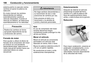 Manual del propietario Chevrolet Sonic (GMK-Localización-México-
10371486) - 2017 - crc - 7/8/16
188 Conducción y funcionamiento
sistema podría no ejecutar ciertos
cambios al operar la palanca de
selección.
En modo manual, los cambios
descendentes se realizan
automáticamente cuando el
vehículo desacelera. Cuando el
vehículo se detiene, se selecciona
automáticamente la 1ra velocidad.
Precaución
Realice los cambios en forma
apropiada dependiendo de las
condiciones del camino.
Frenado de motor
Para ayudar a utilizar el efecto de
frenado de la compresión del motor
al conducir en una pendiente
descendente larga, seleccione el
modo manual de cambio hacia una
velocidad inferior en orden
secuencial.
{ Advertencia
No haga cambios descendentes a
su transmisión de dos o más
posiciones de cambios por vez.
Esto previene el daño a su
transmisión o la pérdida de
control y lesiones personales.
Nota
El uso de compresión del motor
durante descensos largos
montañosos puede prolongar la vida
útil de sus frenos.
Mecer el vehículo
Mecer el vehículo es únicamente
permisible si el vehículo está
atascado en arena, lodo o nieve.
Mueva la palanca selectora entre D
y R con un patrón repetido.
No revolucione el motor y evite
aceleraciones intempestivas.
Estacionamiento
Después de detener el vehículo
presionando el pedal del freno,
cambie a P y jale la palanca del
freno de estacionamiento hacia
arriba, y retire la llave de la ignición.
Reducción
Para mayor aceleración, presione el
acelerador completamente y no lo
suelte. La transmisión cambia a
velocidades menores dependiendo
de la velocidad del motor.
 