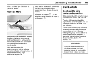Manual del propietario Chevrolet Sonic (GMK-Localización-México-
10371486) - 2017 - crc - 7/8/16
Conducción y funcionamiento 193
Pida a un taller que solucione la
causa de la falla.
Freno de Mano
Siempre aplique firmemente el freno
de estacionamiento sin operar el
botón de liberación y aplíquelo tan
firmemente como le sea posible en
una pendiente cuesta abajo o
cuesta arriba.
Para liberar el freno de
estacionamiento, jale la palanca
ligeramente hacia arriba, presione el
botón de liberación y baje
totalmente la palanca.
Para reducir las fuerzas operativas
del freno de estacionamiento,
presione el freno de pie al mismo
tiempo.
Indicador de control $. Luz de
advertencia del sistema de freno y
embrague 0 72.
Combustible
Combustible para
motores de gasolina
Sólo use combustible sin plomo que
cumpla con la norma DIN EN 228.
Pueden utilizarse combustibles
equivalentes estandarizados con un
contenido de etanol de máx. 10%
por volumen.
Utilice combustible con el índice de
octanaje recomendado. El uso de
combustible con un índice de
octanaje muy bajo puede reducir la
potencia y el torque del motor y
aumentar ligeramente el consumo
de combustible. Datos del
motor 0 244.
Precaución
El uso de combustible con un
índice de octanaje muy bajo
puede ser causa de combustión
descontrolada y daño al motor.
 
