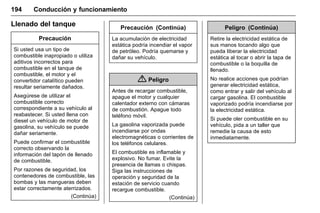 Manual del propietario Chevrolet Sonic (GMK-Localización-México-
10371486) - 2017 - crc - 7/8/16
194 Conducción y funcionamiento
Llenado del tanque
Precaución
Si usted usa un tipo de
combustible inapropiado o utiliza
aditivos incorrectos para
combustible en el tanque de
combustible, el motor y el
convertidor catalítico pueden
resultar seriamente dañados.
Asegúrese de utilizar el
combustible correcto
correspondiente a su vehículo al
reabastecer. Si usted llena con
diesel un vehículo de motor de
gasolina, su vehículo se puede
dañar seriamente.
Puede confirmar el combustible
correcto observando la
información del tapón de llenado
de combustible.
Por razones de seguridad, los
contenedores de combustible, las
bombas y las mangueras deben
estar correctamente aterrizados.
(Continúa)
Precaución (Continúa)
La acumulación de electricidad
estática podría incendiar el vapor
de petróleo. Podría quemarse y
dañar su vehículo.
{ Peligro
Antes de recargar combustible,
apague el motor y cualquier
calentador externo con cámaras
de combustión. Apague todo
teléfono móvil.
La gasolina vaporizada puede
incendiarse por ondas
electromagnéticas o corrientes de
los teléfonos celulares.
El combustible es inflamable y
explosivo. No fumar. Evite la
presencia de llamas o chispas.
Siga las instrucciones de
operación y seguridad de la
estación de servicio cuando
recargue combustible.
(Continúa)
Peligro (Continúa)
Retire la electricidad estática de
sus manos tocando algo que
pueda liberar la electricidad
estática al tocar o abrir la tapa de
combustible o la boquilla de
llenado.
No realice acciones que podrían
generar electricidad estática,
como entrar y salir del vehículo al
cargar gasolina. El combustible
vaporizado podría incendiarse por
la electricidad estática.
Si puede oler combustible en su
vehículo, pida a un taller que
remedie la causa de esto
inmediatamente.
 