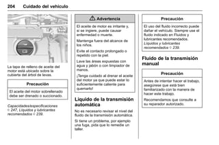Manual del propietario Chevrolet Sonic (GMK-Localización-México-
10371486) - 2017 - crc - 7/8/16
204 Cuidado del vehículo
La tapa de relleno de aceite del
motor está ubicado sobre la
cubierta del árbol de levas.
Precaución
El aceite del motor sobrellenado
debe ser drenado o succionado.
Capacidades/especificaciones
0 247, Líquidos y lubricantes
recomendados 0 239.
{ Advertencia
El aceite de motor es irritante y,
si se ingiere, puede causar
enfermedad o muerte.
Mantenga fuera del alcance de
los niños.
Evite el contacto prolongado o
repetido con la piel.
Lave las áreas expuestas con
agua y jabón o con limpiador de
manos.
¡Tenga cuidado al drenar el aceite
del motor ya que puede estar lo
suficientemente caliente para
quemarlo!
Líquido de la transmisión
automática
No es necesario revisar el nivel del
fluido de la transmisión automática.
Si tiene un problema, por ejemplo
una fuga, pida que lo remedie un
taller.
Precaución
El uso del fluido incorrecto puede
dañar el vehículo. Siempre use el
fluido indicado en Fluidos y
lubricantes recomendados.
Líquidos y lubricantes
recomendados 0 239.
Fluido de la transmisión
manual
Precaución
Antes de intentar hacer el trabajo,
asegúrese que está bien
familiarizado con la manera de
hacer este trabajo.
Recomendamos que consulte a
su reparador autorizado.
 