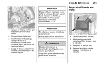Manual del propietario Chevrolet Sonic (GMK-Localización-México-
10371486) - 2017 - crc - 7/8/16
Cuidado del vehículo 205
1. Apague el motor y permita que
la transmisión manual se
enfríe.
2. Retire el tapón de llenado.
3. Si el nivel de fluido es bajo,
agregue fluido de la
transmisión hasta el nivel
arriba del fondo del orificio del
tapón de relleno.
4. Luego de llenar hasta el nivel
correcto, reinstale el tapón de
manera segura.
Precaución
El uso del fluido incorrecto puede
dañar el vehículo. Siempre use el
fluido indicado en Fluidos y
lubricantes recomendados.
Líquidos y lubricantes
recomendados 0 239.
Precaución
No rellene en exceso el fluido de
la transmisión.
Esto puede dañar la transmisión.
{ Advertencia
El calor del motor, de la
transmisión, o del líquido puede
causar quemaduras.
Asegúrese que la transmisión se
enfríe antes de tocarla.
Depurador/filtro de aire
motor
1. Desatornille ambos tornillos.
2. Afloje las bisagras de la
cubierta del filtro de aire y abra
la cubierta.
3. Remplace el filtro de aire.
4. Asegure la cubierta con las
bisagras y tornillos de la
cubierta.
 