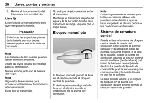 Manual del propietario Chevrolet Sonic (GMK-Localización-México-
10371486) - 2017 - crc - 7/8/16
20 Llaves, puertas y ventanas
5. Revise el funcionamiento del
transmisor con su vehículo.
Llave fija
Lleve la llave al concesionario para
que reemplace la batería.
Precaución
Evite tocar las superficies planas
de la batería con sus dedos.
Hacerlo podría reducir la vida de
la batería.
Nota
Las baterías de litio usadas pueden
dañar el medio ambiente.
Acate las leyes locales de reciclaje
para su eliminación.
No las elimine junto con la basura
del hogar.
Nota
Siga estos lineamientos para
conservar el transmisor funcionando
adecuadamente:
Evite tirar el transmisor.
No coloque objetos pesados sobre
el transmisor.
Mantenga el transmisor alejado del
agua y de la luz solar directa. Si el
transmisor se moja, séquelo con un
trapo suave.
Bloqueo manual pta
El bloqueo manual girando la llave
en el cilindro permite el bloqueo
central de puertas.
El desbloqueo manual girando la
llave en el cilindro permite el
desbloqueo de la puerta del
conductor.
Nota
Golpee ligeramente el cilindro para
la llave o caliente la llave si la
puerta no abre debido a que se
haya congelado el cilindro debido a
las condiciones ambientales.
Sistema de cerradura
central
Puede activar el sistema de bloqueo
central desde la puerta del
conductor. Este sistema le permite
bloquear y desbloquear todas las
puertas, la puerta trasera (o la tapa
de la cajuela) desde la puerta del
conductor, usando ya sea un control
remoto sin llave (desde afuera) o el
botón de bloqueo central (desde
dentro). La puerta de llenado de
combustible podría bloquearse junto
con las puertas y la puerta trasera
(o tapa de la cajuela).
La llave (desde afuera) y el seguro
de bloqueo en la puerta del
conductor (desde dentro) permite el
bloqueo central de puertas.
 