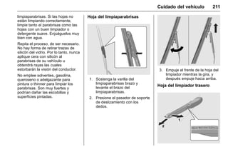 Manual del propietario Chevrolet Sonic (GMK-Localización-México-
10371486) - 2017 - crc - 7/8/16
Cuidado del vehículo 211
limpiaparabrisas. Si las hojas no
están limpiando correctamente,
limpie tanto el parabrisas como las
hojas con un buen limpiador o
detergente suave. Enjuáguelos muy
bien con agua.
Repita el proceso, de ser necesario.
No hay forma de retirar trazas de
silicón del vidrio. Por lo tanto, nunca
aplique cera con silicón al
parabrisas de su vehículo u
obtendrá rayas las cuales
estorbarán la visión del conductor.
No emplee solventes, gasolina,
queroseno o adelgazante para
pintura o thinner para limpiar los
parabrisas. Son muy fuertes y
podrían dañar las escobillas y
superficies pintadas.
Hoja del limpiaparabrisas
1. Sostenga la varilla del
limpiaparabrisas brazo y
levante el brazo del
limpiaparabrisas.
2. Presione el pasador de soporte
de deslizamiento con los
dedos.
3. Empuje el frente de la hoja del
limpiador mientras la gira, y
después empuje hacia arriba.
Hoja del limpiador trasero
 
