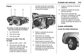 Manual del propietario Chevrolet Sonic (GMK-Localización-México-
10371486) - 2017 - crc - 7/8/16
Cuidado del vehículo 213
Faros
Se ilustra el lado del pasajero, el
lado del conductor es similar
1. Luz direccional
2. Faro de luz baja
3. Faro de luz alta
Faro de luz alta / Faro de
luz baja
1. Abra el cofre. Cofre 0 199.
2. Para el foco del lado del
conductor, retire el cuello de
relleno de la botella del
lavaparabrisas girándolo un
cuarto de vuelta en sentido
contrario al de las manecillas
del reloj jalándolo hacia arriba
y fuera de la botella.
3. Retire la cubierta de acceso
del foco del faro.
4. Gire el foco en sentido
contrario a las manecillas del
reloj y jale en forma recta.
5. Desconecte el conector del
arnés de cableado del bombillo
6. Instale el nuevo foco en el
ensamble del faro delantero,
girándolo en el sentido de las
manecillas del reloj.
7. Vuelva a conectar el arnés de
cableado.
8. Instale la cubierta de acceso
del foco del faro.
9. Para el foco del lado del
conductor, reemplace el cuello
de relleno de la botella del
lavaparabrisas girándolo un
cuarto de vuelta en el sentido
de las manecillas del reloj en la
botella.
Luces antiniebla
Luces de niebla delanteras
 