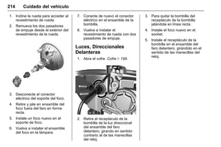 Manual del propietario Chevrolet Sonic (GMK-Localización-México-
10371486) - 2017 - crc - 7/8/16
214 Cuidado del vehículo
1. Incline la rueda para acceder al
revestimiento de rueda.
2. Remueva los dos pasadores
de empuje desde el exterior del
revestimiento de la rueda.
3. Desconecte el conector
eléctrico del soporte del foco.
4. Retire y jale en ensamble del
foco fuera del faro en forma
recta.
5. Instale un foco nuevo en el
soporte de foco.
6. Vuelva a instalar el ensamble
del foco en la lámpara.
7. Conecte de nuevo el conector
eléctrico en el ensamble de la
bombilla.
8. Vuelva a instalar el
revestimiento de rueda con dos
pasadores de empuje.
Luces, Direccionales
Delanteras
1. Abra el cofre. Cofre 0 199.
2. Retire el receptáculo de la
bombilla de la luz direccional
del ensamble del faro
delantero, girando en sentido
contrario al de las manecillas
del reloj.
3. Para quitar la bombilla del
receptáculo de la bombilla
jalándola en línea recta.
4. Instale el foco nuevo en el
socket.
5. Instale el receptáculo de la
bombilla en el ensamble del
faro delantero, girándolo en el
sentido de las manecillas del
reloj.
 