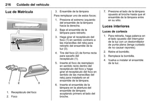 Manual del propietario Chevrolet Sonic (GMK-Localización-México-
10371486) - 2017 - crc - 7/8/16
216 Cuidado del vehículo
Luz de Matrícula
1. Receptáculo del foco
2. Foco
3. Ensamble de la lámpara
Para remplazar uno de estos focos:
1. Presione el extremo izquierdo
del ensamble de la lámpara
hacia la derecha.
2. Baje el ensamble de la
lámpara para retirarlo.
3. Haga girar el receptáculo del
foco (1) en sentido contrario a
las manecillas del reloj para
retirarlo del ensamble de la
luz (3).
4. Tire del foco (2) de forma recta
para sacarlo del
receptáculo (1).
5. Inserte el foco de reemplazo
en sentido recto dentro del
receptáculo del foco y haga
girar el receptáculo del foco en
sentido de las manecillas del
reloj para instalarlo en el
ensamble de la lámpara.
6. Inserte el ensamble de la
lámpara en la abertura del
ensamble de lámpara
acoplando primero el lado del
broche.
7. Presione el lado de la lámpara
opuesto al broche hasta que el
ensamble de la lámpara entre
en su sitio.
Luces interiores
Luces de cortesía
1. Para retirarla, haga palanca en
el lado opuesto del interruptor
de la luz con un destornillador
de punta plana (tenga cuidado
de no causar rayones).
2. Retire el bombillo.
3. Remplace la bombilla.
4. Vuelva a instalar el ensamble
de la luz.
 