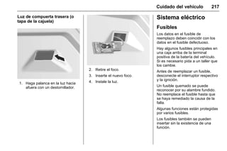 Manual del propietario Chevrolet Sonic (GMK-Localización-México-
10371486) - 2017 - crc - 7/8/16
Cuidado del vehículo 217
Luz de compuerta trasera (o
tapa de la cajuela)
1. Haga palanca en la luz hacia
afuera con un destornillador.
2. Retire el foco.
3. Inserte el nuevo foco.
4. Instale la luz.
Sistema eléctrico
Fusibles
Los datos en el fusible de
reemplazo deben coincidir con los
datos en el fusible defectuoso.
Hay algunos fusibles principales en
una caja arriba de la terminal
positiva de la batería del vehículo.
Si es necesario pida a un taller que
los cambie.
Antes de reemplazar un fusible,
desconecte el interruptor respectivo
y la ignición.
Un fusible quemado se puede
reconocer por su alambre fundido.
No reemplace el fusible hasta que
se haya remediado la causa de la
falla.
Algunas funciones están protegidas
por varios fusibles.
Los fusibles también se pueden
insertar sin la existencia de una
función.
 