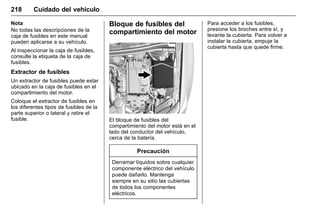 Manual del propietario Chevrolet Sonic (GMK-Localización-México-
10371486) - 2017 - crc - 7/8/16
218 Cuidado del vehículo
Nota
No todas las descripciones de la
caja de fusibles en este manual
pueden aplicarse a su vehículo.
Al inspeccionar la caja de fusibles,
consulte la etiqueta de la caja de
fusibles.
Extractor de fusibles
Un extractor de fusibles puede estar
ubicado en la caja de fusibles en el
compartimiento del motor.
Coloque el extractor de fusibles en
los diferentes tipos de fusibles de la
parte superior o lateral y retire el
fusible.
Bloque de fusibles del
compartimiento del motor
El bloque de fusibles del
compartimiento del motor está en el
lado del conductor del vehículo,
cerca de la batería.
Precaución
Derramar líquidos sobre cualquier
componente eléctrico del vehículo
puede dañarlo. Mantenga
siempre en su sitio las cubiertas
de todos los componentes
eléctricos.
Para acceder a los fusibles,
presione los broches entre sí, y
levante la cubierta. Para volver a
instalar la cubierta, empuje la
cubierta hasta que quede firme.
 