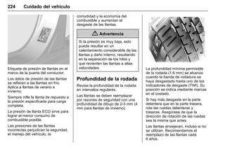 Manual del propietario Chevrolet Sonic (GMK-Localización-México-
10371486) - 2017 - crc - 7/8/16
224 Cuidado del vehículo
Etiqueta de presión de llantas en el
marco de la puerta del conductor.
Los datos de presión de las llantas
se refieren a las llantas en frío.
Aplica a llantas de verano e
invierno.
Siempre infle la llanta de repuesto a
la presión especificada para carga
completa.
La presión de llanta ECO sirve para
lograr el menor consumo de
combustible posible.
Las presiones de las llantas
incorrectas perjudican la seguridad,
el manejo del vehículo, la
comodidad y la economía del
combustible y aumentan el
desgaste de las llantas.
{ Advertencia
Si la presión es muy baja, esto
puede resultar en un
calentamiento considerable de las
llantas y daño interno, resultando
en la separación de los hilos y
que revienten las llantas a altas
velocidades.
Profundidad de la rodada
Revise la profundidad de la rodada
en intervalos regulares.
Las llantas se deben reemplazar
por razones de seguridad con una
profundidad de dibujo de 2-3 mm (4
mm para llantas de invierno).
La profundidad mínima permisible
de la rodada (1.6 mm) se alcanza
cuando la banda de rodadura se
haya desgastado hasta uno de los
indicadores de desgaste (TWI). Su
posición se indica mediante marcas
en el costado.
Si hay más desgaste en la parte
delantera que en la parte trasera,
rote las ruedas delanteras y
traseras. Asegúrese de que la
dirección de rotación de las ruedas
sea la misma que antes.
Las llantas envejecen, incluso si no
se utilizan. Recomendamos el
reemplazo de las llantas cada
6 años.
 