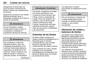 Manual del propietario Chevrolet Sonic (GMK-Localización-México-
10371486) - 2017 - crc - 7/8/16
226 Cuidado del vehículo
reprogramar el velocímetro así
como la presión nominal de las
llantas y hacer oras modificaciones
al vehículo.
Después de convertir a una medida
diferente de llantas, lleve a
reemplazar la etiqueta que indica la
presión de las llantas.
{ Advertencia
El uso de llantas o ruedas
inadecuadas puede conducir a
accidentes e invalidará la
aprobación del tipo de vehículo.
{ Advertencia
No use llantas y ruedas de
diferente tamaño y tipo a las
instaladas originalmente en el
vehículo. Esto puede afectar la
seguridad y el rendimiento del
vehículo. Puede resultar en una
falla de manejo o volcadura y
lesiones severas. Al reemplazar
(Continúa)
Advertencia (Continúa)
las llantas, asegúrese de instalar
los cuatro neumáticos y las
ruedas del mismo tamaño, tipo,
dibujo, marca y capacidad de
carga. El uso de cualquier otro
tamaño y tipo de llanta puede
afectar seriamente el viaje,
manejo, espacio libre del suelo,
distancia de frenado, espacio
libre de carrocería y confiabilidad
del velocímetro.
Cubiertas de las llantas
Se deben utilizar cubiertas de
ruedas y llantas homologados por el
fabricante para el vehículo
correspondiente y que cumplen
todos los requisitos de las
combinaciones de ruedas y llantas.
Si las cubiertas de rueda y llantas
utilizadas no se encuentran
homologadas por el fabricante, las
llantas no deben tener una cresta
de protección de borde.
Los tapacubos no deben
menoscabar la refrigeración de los
frenos.
{ Advertencia
El uso de llantas y cubiertas de
ruedas inadecuadas puede
resultar en pérdida repentina de
presión y, por lo tanto,
accidentes.
Alineación de ruedas y
balanceo de llantas
Las llantas y las ruedas fueron
alineadas y balanceadas en la
fábrica para brindarle la máxima
vida de las llantas y el mejor
desempeño general. No es
necesario hacer ajustes periódicos
a la alineación de las ruedas ni al
balanceo de las llantas.
Los sistemas de suspensión y
dirección de su vehículo necesitan
un poco de tiempo para asentarse
desde el proceso de embarque, y
ajustarse a la manera en la que
conduce y la cantidad de pasajeros
 