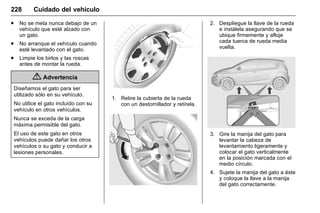 Manual del propietario Chevrolet Sonic (GMK-Localización-México-
10371486) - 2017 - crc - 7/8/16
228 Cuidado del vehículo
. No se meta nunca debajo de un
vehículo que esté alzado con
un gato.
. No arranque el vehículo cuando
esté levantado con el gato.
. Limpie los birlos y las roscas
antes de montar la rueda.
{ Advertencia
Diseñamos el gato para ser
utilizado sólo en su vehículo.
No utilice el gato incluído con su
vehículo en otros vehículos.
Nunca se exceda de la carga
máxima permisible del gato.
El uso de este gato en otros
vehículos puede dañar los otros
vehículos o su gato y conducir a
lesiones personales.
1. Retire la cubierta de la rueda
con un destornillador y retírela.
2. Despliegue la llave de la rueda
e instálela asegurando que se
ubique firmemente y afloje
cada tuerca de rueda media
vuelta.
3. Gire la manija del gato para
levantar la cabeza de
levantamiento ligeramente y
colocar el gato verticalmente
en la posición marcada con el
medio círculo.
4. Sujete la manija del gato a éste
y coloque la llave a la manija
del gato correctamente.
 