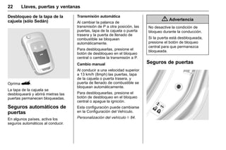 Manual del propietario Chevrolet Sonic (GMK-Localización-México-
10371486) - 2017 - crc - 7/8/16
22 Llaves, puertas y ventanas
Desbloqueo de la tapa de la
cajuela (sólo Sedán)
Oprima G.
La tapa de la cajuela se
desbloqueará y abrirá mietras las
puertas permanecen bloqueadas.
Seguros automáticos de
puertas
En algunos países, activa los
seguros automáticos al conducir.
Transmisión automática
Al cambiar la palanca de
transmisión de P a otra posición, las
puertas, tapa de la cajuela o puerta
trasera y la puerta de llenado de
combustible se bloquean
automáticamente.
Para desbloquearlas, presione el
botón de desbloqueo en el bloqueo
central o cambie la transmisión a P.
Cambio manual
Al conducir a una velocidad superior
a 13 km/h (8mph) las puertas, tapa
de la cajuela o puerta trasera, y
puerta de llenado de combustible se
bloquean automáticamente.
Para desbloquearlas, presione el
botón de desbloqueo en el bloqueo
central o apague la ignición.
Esta configuración puede cambiarse
en la Configuración del Vehículo.
Personalización del vehículo 0 84.
{ Advertencia
No desactive la condición de
bloqueo durante la conducción.
Si la puerta está desbloqueada,
presione el botón de bloqueo
central para que permanezca
bloqueada.
Seguros de puertas
 