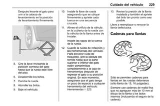 Manual del propietario Chevrolet Sonic (GMK-Localización-México-
10371486) - 2017 - crc - 7/8/16
Cuidado del vehículo 229
Después levante el gato para
unir a la cabeza de
levantamiento en la posición
de levantamiento firmemente.
5. Gire la llave revisando la
posición correcta del gato
hasta que la rueda esté libre
del piso.
6. Desatornille los birlos.
7. Cambie la rueda.
8. Atornille los birlos.
9. Baje el vehículo.
10. Instale la llave de rueda
asegurando que se ubique
firmemente y apriete cada
tuerca en una secuencia
cruzada.
11. Alinee el orificio de la válvula
en la cubierta de la rueda con
la válvula de la llanta antes de
instalar.
Instale las tapas de la tuerca
de la rueda.
12. Guarde la rueda de refacción y
las herramientas del vehículo.
Para prevenir ruido de
traqueteo, gire la cabeza del
tornillo hasta que la parte
superior e inferior del gato
estén comprimidas
completamente a la caja de
herramientas después de
regresar el gato a su posición
original. En este momento,
asegúrese que el gato tenga
un poco de espacio a cualquier
herramienta del vehículo.
Herramientas 0 223.
13. Revise la presión de la llanta
instalada y también el apriete
del birlo tan pronto como sea
posible.
Lleve a reemplazar o renovar la
llanta defectuosa.
Cadenas para llantas
Sólo se permiten cadenas para
llantas en las ruedas delanteras
(sólo llanta de 15, 16 pulgadas).
Siempre use cadenas de malla fina
que no agreguen más de 10 mm al
dibujo de la llanta y los lados
internos (incluyendo el seguro de la
cadena).
 