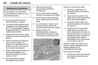 Manual del propietario Chevrolet Sonic (GMK-Localización-México-
10371486) - 2017 - crc - 7/8/16
232 Cuidado del vehículo
Advertencia (Continúa)
ácido sulfúrico, el cual puede
causar lesiones y daños en caso
de contacto directo.
. Nunca exponga la batería a
flamas abiertas o chispas.
. Una batería descargada puede
congelarse a una temperatura
de 0 °C. Descongele la batería
congelada antes de conectar los
cables pasacorriente.
. Utilice protección ocular y ropa
protectora cuando manipule una
batería.
. Utilice una batería de refuerzo
con el mismo voltaje (12
Voltios). Su capacidad (Ah) no
debe ser mucho menor que la
de la batería descargada.
. Utilice cables pasacorriente con
terminales aisladas y una
sección transversal de por lo
menos 16 mm².
. No desconecte la batería
descargada del vehículo.
. Desconecte todos los
consumidores eléctricos
innecesarios.
. No se incline sobre la batería
durante un arranque con cables.
. No permita que las terminales
de un cable toquen las del otro
cable.
. Los vehículos no deben hacer
contacto entre sí durante el
proceso de arranque con cables.
. Aplique el freno de
estacionamiento, coloque la
transmisión manual en neutral,
la transmisión automática en P.
Orden de conexión de cable:
1. Conecte el cable rojo a la
terminal positiva de la batería
de refuerzo.
2. Conecte el otro extremo del
cable rojo a la terminal positiva
de la batería descargada.
3. Conecte el cable negro a la
terminal negativa de la batería
de refuerzo.
4. Conecte el otro extremo del
cable negro a un punto de
tierra del vehículo, tal como el
bloque del motor o un perno de
montaje del motor. Conecte lo
más alejado de la batería
descargada como sea posible,
por lo menos a 60 cm.
Dirija los cables de modo que no
puedan quedar atrapados en las
piezas giratorias en el
compartimento del motor.
Para arrancar el motor:
1. Arranque el motor del vehículo
que proporciona el arranque
con cables.
 
