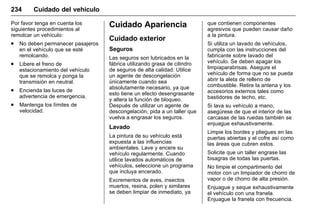 Manual del propietario Chevrolet Sonic (GMK-Localización-México-
10371486) - 2017 - crc - 7/8/16
234 Cuidado del vehículo
Por favor tenga en cuenta los
siguientes procedimientos al
remolcar un vehículo:
. No deben permanecer pasajeros
en el vehículo que se esté
remolcando.
. Libere el freno de
estacionamiento del vehículo
que se remolca y ponga la
transmisión en neutral.
. Encienda las luces de
advertencia de emergencia.
. Mantenga los límites de
velocidad.
Cuidado Apariencia
Cuidado exterior
Seguros
Las seguros son lubricados en la
fábrica utilizando grasa de cilindro
de seguros de alta calidad. Utilice
un agente de descongelación
únicamente cuando sea
absolutamente necesario, ya que
esto tiene un efecto desengrasante
y altera la función de bloqueo.
Después de utilizar un agente de
descongelación, pida a un taller que
vuelva a engrasar los seguros.
Lavado
La pintura de su vehículo está
expuesta a las influencias
ambientales. Lave y encere su
vehículo regularmente. Cuando
utilice lavados automáticos de
vehículos, seleccione un programa
que incluya encerado.
Excrementos de aves, insectos
muertos, resina, polen y similares
se deben limpiar de inmediato, ya
que contienen componentes
agresivos que pueden causar daño
a la pintura.
Si utiliza un lavado de vehículos,
cumpla con las instrucciones del
fabricante sobre lavado del
vehículo. Se deben apagar los
limpiaparabrisas. Asegure el
vehículo de forma que no se pueda
abrir la aleta de relleno de
combustible. Retire la antena y los
accesorios externos tales como
bastidores de techo, etc.
Si lava su vehículo a mano,
asegúrese de que el interior de las
carcasas de las ruedas también se
enjuague exhaustivamente.
Limpie los bordes y pliegues en las
puertas abiertas y el cofre así como
las áreas que cubren estos.
Solicite que un taller engrase las
bisagras de todas las puertas.
No limpie el compartimento del
motor con un limpiador de chorro de
vapor o de chorro de alta presión.
Enjuague y seque exhaustivamente
el vehículo con una franela.
Enjuague la franela con frecuencia.
 