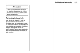 Manual del propietario Chevrolet Sonic (GMK-Localización-México-
10371486) - 2017 - crc - 7/8/16
Cuidado del vehículo 237
Precaución
Cierre los sujetadores de Velcro
ya que los sujetadores de Velcro
abiertos en la ropa pueden dañar
la tela del asiento.
Partes de plástico y hule
Las partes de plástico y hule se
pueden limpiar con el mismo
limpiador que se utiliza para limpiar
la carrocería. Utilice un limpiador de
interiores si es necesario. No utilice
ningún otro agente. Evite los
solventes y la gasolina en particular.
No utilice limpiadores de chorro de
alta presión.
 