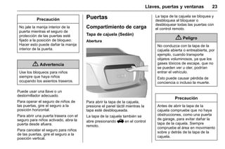 Manual del propietario Chevrolet Sonic (GMK-Localización-México-
10371486) - 2017 - crc - 7/8/16
Llaves, puertas y ventanas 23
Precaución
No jale la manija interior de la
puerta mientras el seguro de
protección de las puertas esté
fijado a la posición de bloqueo.
Hacer esto puede dañar la manija
interior de la puerta.
{ Advertencia
Use los bloqueos para niños
siempre que haya niños
ocupando los asientos traseros.
Puede usar una llave o un
destornillador adecuado.
Para operar el seguro de niños de
las puertas, gire el seguro a la
posición horizontal.
Para abrir una puerta trasera con el
seguro para niños activado, abra la
puerta desde afuera.
Para cancelar el seguro para niños
de las puertas, gire el seguro a la
posición vertical.
Puertas
Compartimiento de carga
Tapa de cajuela (Sedán)
Abertura
Para abrir la tapa de la cajuela,
presione el panel táctil mientras la
tapa esté desbloqueada.
La tapa de la cajuela también se
abre presionando V en el control
remoto.
La tapa de la cajuela se bloquea y
desbloquea al bloquear o
desbloquear todas las puertas con
el control remoto.
{ Peligro
No conduzca con la tapa de la
cajuela abierta o entreabierta, por
ejemplo, cuando transporte
objetos voluminosos, ya que los
gases tóxicos de escape, que no
se pueden ver u oler, podrían
entrar el vehículo.
Esto puede causar pérdida de
conciencia o incluso la muerte.
Precaución
Antes de abrir la tapa de la
cajuela compruebe que no haya
obstrucciones, como una puerta
de garage, para evitar dañar la
tapa de la cajuela. Siempre
compruebe el área en movimiento
sobre y detrás de la tapa de la
cajuela.
 