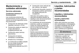Manual del propietario Chevrolet Sonic (GMK-Localización-México-
10371486) - 2017 - crc - 7/8/16
Servicio y mantenimiento 239
Mantenimiento y
cuidados adicionales
Servicios adicionales
Condiciones extremas de
funcionamiento
Las condiciones extremas de
funcionamiento ocurren cuando al
menos una de las siguientes ocurre
frecuentemente:
. Conducción de distancias cortas
repetidas menores a 10 km.
. Conducción amplia en ralentí y/o
a baja velocidad en
congestionamiento vial.
. Conducción sobre caminos
polvorientos.
. Conducción en terreno
montañoso o accidentado.
. Arrastre de un remolque.
. La conducción en tráfico pesado
de una ciudad donde las
temperaturas externas
regularmente alcanzan los 32°C
o más.
. Conducción como vehículo de
taxi, policía o de reparto.
. Conducción frecuente cuando la
temperatura exterior permanece
por debajo del punto de
congelación.
Vehículos de la policía, taxis y
vehículos escolares también se
clasifican como de funcionamiento
en condiciones extremas.
En condiciones de funcionamiento
extremas, puede ser necesario
contar con ciertos trabajos de
servicio programados con más
frecuencia que los intervalos
programados.
Solicite asesoramiento técnico
sobre los requisitos de servicio
dependiendo de las condiciones
específicas de funcionamiento.
Líquidos, lubricantes
y partes
recomendadas
Líquidos y lubricantes
recomendados
Líquido y lubricantes
recomendados
Utilice sólo productos que hayan
sido comprobados y homologados.
Los daños resultantes del uso de
materiales no homologados no
serán cubiertos por la garantía.
{ Advertencia
Los materiales operativos son
peligrosos y pueden ser
venenosos. Manéjese con
cuidado. Preste atención a la
información proporcionada en los
contenedores.
 