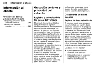 Manual del propietario Chevrolet Sonic (GMK-Localización-México-
10371486) - 2017 - crc - 7/8/16
248 Información al cliente
Información al
cliente
Grabación de datos y
privacidad del vehículo
Registro y privacidad de los
datos del vehículo . . . . . . . . . . . 248
Grabadoras de datos
eventos . . . . . . . . . . . . . . . . . . . . . 248
Grabación de datos y
privacidad del
vehículo
Registro y privacidad de
los datos del vehículo
El vehículo tiene una cantidad de
computadoras que registran
información sobre el desempeño del
vehículo y cómo se maneja. Por
ejemplo, el vehículo usa módulos
de computadora para monitorear y
controlar el desempeño del motor y
la transmisión, para monitorear las
condiciones para el despliegue de
la bolsa de aire y para desplegarlas
en una colisión y, si está equipado,
para suministrar frenado
antibloqueo y ayudar al conductor a
controlar su vehículo. Estos
módulos pueden almacenar datos
para ayudar al técnico a dar servicio
al vehículo. Algunos módulos
pueden almacenar también datos
sobre cómo se opera el vehículo, tal
como la tasa de consumo de
combustible o velocidad promedio.
Estos módulos pueden retener
preferencias personales, como
ajustes de radio, posiciones de
asiento y ajustes de temperatura.
Grabadoras de datos
eventos
Registro de datos del vehículo
El vehículo puede estar equipado
con un modulo que registre datos
en ciertas situaciones de choque o
parecidas a choque, como cuando
la bolsa de aire se despliega o el
vehículo golpee un obstáculo en el
camino. Estos datos podrían ayudar
a proveer una mejor comprensión
de las circunstancias en las cuales
ocurren colisiones y lesiones.
Algunos datos se pueden relacionar
con la operación de los sistemas de
dinámica y seguridad del vehículo.
Los datos pueden mostrar:
. Cómo operaban diversos
sistemas en el vehículo.
. Si los cinturones de seguridad
del conductor y pasajero
estaban abrochados o no.
 