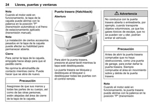 Manual del propietario Chevrolet Sonic (GMK-Localización-México-
10371486) - 2017 - crc - 7/8/16
24 Llaves, puertas y ventanas
Nota
Cuando el motor esté en
funcionamiento, la tapa de la
cajuela puede abrirse con la
palanca en la posición "P"
(transmisión automática) o el freno
de estacionamiento aplicado
(transmisión manual).
Nota
La instalación de ciertos accesorios
pesados en la tapa de la cajuela
puede afectar su habilidad para
permanecer abierta.
Cierre
Para cerrar la tapa de la cajuela,
empújela hacia abajo para que el
pestillo cierre.
No oprima la almohadilla de
contacto mientras cierra. Puede
hacer que se abra de nuevo.
Precaución
Asegúrese de que sus manos y
todas las partes de su cuerpo, así
como de las otras personas,
estén alejadas del área de cierre
de la tapa de la cajuela.
Puerta trasera (Hatchback)
Abertura
Para abrir la puerta trasera,
presione el panel táctil mientras la
tapa esté desbloqueada.
La puerta trasera se bloquea y
desbloquea al bloquear o
desbloquear todas las puertas con
el control remoto.
{ Advertencia
No conduzca con la puerta
trasera abierta o entreabierta, por
ejemplo, cuando transporte
objetos voluminosos, ya que los
gases tóxicos de escape, que no
se pueden ver u oler, podrían
entrar el vehículo.
Precaución
Antes de abrir la puerta trasera
compruebe que no haya
obstrucciones, como una puerta
de garage, para evitar dañar la
puerta trasera. Siempre
compruebe el área en movimiento
sobre y detrás de la puerta
trasera.
Nota
Cuando el motor esté en
funcionamiento, la puerta trasera
puede abrirse con la palanca en la
posición "P" (transmisión
 