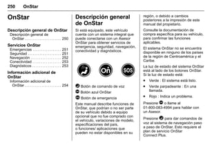 Manual del propietario Chevrolet Sonic (GMK-Localización-México-
10371486) - 2017 - crc - 7/8/16
250 OnStar
OnStar
Descripción general de OnStar
Descripción general de
OnStar . . . . . . . . . . . . . . . . . . . . . . 250
Servicios OnStar
Emergencias . . . . . . . . . . . . . . . . . 251
Seguridad . . . . . . . . . . . . . . . . . . . . 251
Navegación . . . . . . . . . . . . . . . . . . 252
Conectividad . . . . . . . . . . . . . . . . . 253
Diagnósticos . . . . . . . . . . . . . . . . . 253
Información adicional de
OnStar
Información adicional de
OnStar . . . . . . . . . . . . . . . . . . . . . . 254
Descripción general
de OnStar
Si está equipado, este vehículo
cuenta con un sistema integral que
puede conectarse con un Asesor
OnStar para obtener servicios de
emergencia, seguridad, navegación,
conectividad y diagnósticos.
= Botón de comando de voz
Q Botón azul OnStar
> Botón de emergencia
Este manual describe funciones de
OnStar, que podrían o no ser parte
de su vehículo debido a equipo
opcional que no fue comprado con
el vehículo, variaciones de modelo,
especificaciones del país,
o funciones/ aplicaciones que
pueden no estar disponibles en su
región, o debido a cambios
posteriores a la impresión de este
manual del propietario.
Consulte la documentación de
compra específica para su vehículo,
para confirmar las funciones
aplicables.
El sistema OnStar no se encuentra
disponible en ninguno de los países
de la región de Centroamérica y el
Caribe.
La luz de estado del sistema OnStar
está al lado de los botones OnStar.
Si la luz de estado está:
. Verde : El sistema está listo.
. Verde parpadeante : En una
llamada.
. Rojo : Indica un problema.
Presione Q o llame al
01-800-083-4994 para hablar con
un Asesor.
Presione = para dar comandos de
voz al sistema de navegación paso
a paso de OnStar. Esto requiere el
plan de servicio OnStar
Connect Plus.
 