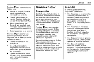 Manual del propietario Chevrolet Sonic (GMK-Localización-México-
10371486) - 2017 - crc - 7/8/16
OnStar 251
Presione Q para conectar con un
Asesor para:
. Verificar la información de la
cuenta o actualizar la
información de contacto.
. Obtener instrucciones de
manejo. Requiere el plan de
servicio OnStar Connect Plus.
. Recibir Diagnósticos "On
Demand" (por solicitud) para
comprobar los sistemas clave
para la operación del vehículo.
. Recibir asistencia en el camino.
Presione > para obtener una
conexión prioritaria al Asesor,
disponible las 24 horas, los 7 días
de la semana para:
. Obtener asistencia en una
emergencia.
. Sea un buen ciudadano
póngase en contacto con un
Asesor para ayudar a alguien
que lo necesite.
. Obtener asistencia en climas
difíciles u otras situaciones de
crisis y encontrar rutas de
evacuación.
Servicios OnStar
Emergencias
Con la Respuesta Automática de
Accidente, en muchos accidentes,
los sensores integrados pueden
alertar automáticamente a un
Asesor OnStar capacitado que se
conecta de inmediato al vehículo
para ayudar.
Presione > para una conexión
prioritaria con un Asesor OnStar
que se puede poner en contacto
con proveedores de servicio de
emergencia, dirigirlos a su
ubicación exacta, y transmitir
información importante.
Con Asistencia en crisis de OnStar,
Asesores especialmente
capacitados están disponibles las
24 horas del día, los 7 días de la
semana, para proporcionar un punto
central de contacto, asistencia e
información durante una crisis.
Seguridad
Si está equipado con OnStar,
proporciona los servicios:
. Con Asistencia en el camino, los
Asesores pueden localizar un
proveedor de servicio cercano
para ayudar con una llanta
plana, pasar corriente a la
batería, o un tanque de gasolina
vacío.
. Con Asistencia de Vehículos
Robados, los asesores OnStar
pueden usar el GPS para
localizar el vehículo y ayudar a
las autoridades a recuperarlo
rápidamente.
. Con Bloqueo remoto de ignición,
si está equipado, OnStar puede
bloquear el arranque del motor.
. Con Desaceleración de
vehículos robados, si está
equipado, OnStar puede trabajar
con las agencias de policía para
desacelerar gradualmente el
vehículo.
 