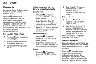 Manual del propietario Chevrolet Sonic (GMK-Localización-México-
10371486) - 2017 - crc - 7/8/16
252 OnStar
Navegación
La navegación de OnStar requiere
el plan de servicio OnStar
Connect Plus.
Presione Q para solicitar
instrucciones Paso a paso o
recibirlas en la pantalla de
navegación del vehículo, si está
equipada. La base de datos de
mapas de OnStar se actualiza
continuamente. Para la cobertura de
los mapas, consulte
www.onstar.com.mx.
Navegación Paso a Paso
1. Presione Q para conectarse
con un Asesor.
2. Solicitar que se descarguen
direcciones al vehículo.
3. Siga los comandos guiados
por voz.
Utilice comandos de voz
durante una ruta planeada
Cancelar ruta
1. Presione =. El sistema
responde : "OnStar listo", y
luego un tono.
2. Diga “Cancelar Ruta.” El
sistema responde : “¿Desea
cancelar las instrucciones?”
3. Diga "Sí." El sistema responde:
"Si. OK, Ruta cancelada,
gracias, adiós".
Vista previa de ruta
1. Presione =. El sistema
responde : "OnStar listo", y
luego un tono.
2. Diga "Vista preliminar de la
ruta". El sistema responde con
las siguientes tres maniobras.
Repetir
1. Presione =. El sistema
responde : "OnStar listo", y
luego un tono.
2. Diga "Repetir". El sistema
responde con la última
dirección dada, y a
continuación dice "Gracias,
adiós".
Obtener destino
1. Presione =. El sistema
responde : "OnStar listo", y
luego un tono.
2. Diga "Obtener Destino." El
sistema responde con la
dirección y distancia hacia el
destino, luego responde con
"OnStar listo," y un tono.
Otros servicios de navegación
disponibles en OnStar
Descarga de destino
Los subscriptores pueden hacer que
se envíen instrucciones a la pantalla
de navegación del vehículo, si está
equipado.
Presione Q, después pida al
Asesor que descargue las
instrucciones al sistema de
navegación del vehículo, si está
equipado. Después de terminar la
llamada, presione el botón Ir en la
 