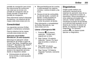 Manual del propietario Chevrolet Sonic (GMK-Localización-México-
10371486) - 2017 - crc - 7/8/16
OnStar 253
pantalla de navegación para iniciar
las instrucciones de conducción.
Las rutas que se envían a la
pantalla de navegación sólo se
puede cancelar a través de la
pantalla de navegación.
Para información sobre la descarga
de destinos, y la cobertura de los
mapas visite www.onstar.com.mx.
Conectividad
Los siguientes servicios OnStar
ayudan a mantenerse conectado.
Para la cobertura de los mapas,
consulte www.onstar.com.mx.
Aplicación móvil OnStar
RemoteLink
®
(Si está equipado)
Descargue la aplicación celular
RemoteLink de OnStar a partir de
iTunes
®
App Store, GooglePlay para
Android™, BlackBerry App World™,
o Windows App store. Los
subscriptores OnStar pueden tener
acceso a los siguientes servicios
desde un dispositivo celular:
. Arranque/pare el vehículo de
forma remota, si está equipado
de fábrica.
. Bloquee/desbloquee las puertas,
si está equipado con seguros
remotos, o active el claxon y las
luces.
. Revise el nivel de combustible,
la vida del aceite, o presión de
llantas, si está equipado en
fábrica con el Sistema de
monitor de presión de llantas.
Para información y compatibilidad
de OnStar RemoteLink, vea
www.onstar.com.mx.
Llamar a Emergencia 066
1. Presione =. El sistema
responde : "OnStar listo",
seguido por un tono.
2. Diga "Llamar." El sistema
responde: "Llamar. Por favor
diga el nombre o número a
llamar."
3. Diga "066" sin pausa.
El sistema responde: "066".
4. Diga "Llamar." El Sistema
responde "Correcto, Llamando
al 066."
Diagnósticos
OnStar puede realizar una
verificación mensual de los
sistemas de operación clave de su
vehículo, incluyendo el motor, la
transmisión, frenos anti-bloqueo, y
otros sistemas principales del
vehículo. OnStar también puede
monitorear la presión de las llantas,
si el vehículo está equipado con el
Sistema de monitor de presión de
llantas. Si necesita un reporte de
Diagnóstico "On Demand",
presione Q y un Asesor puede
ejecutar un diagnóstico.
 