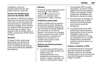Manual del propietario Chevrolet Sonic (GMK-Localización-México-
10371486) - 2017 - crc - 7/8/16
OnStar 255
navegación y servicios
proporcionados del sitio web
pueden variar en cada país.
Número de identificación
personal de OnStar (NIP)
Se requiere un NIP para acceder a
algunos de los servicios de OnStar,
como abrir y cerrar las puertas de
manera remota y la asistencia de
vehículos robados. Se le solicitará
que cambie el NIP la primera vez
que hable con un Asesor. Para
cambiar el NIP de OnStar, llame a
OnStar y proporcione el NIP actual
al Asesor.
Garantía
El equipo OnStar podría estar
garantizado como parte de la
Garantía limitada de vehículo
nuevo. El fabricante del vehículo
proporciona información detallada
de la garantía.
Idiomas
El vehículo puede programarse para
responder en varios idiomas.
Presione Q y pregunte por un
Asesor. Los asesores están
disponibles en inglés y español.
Problemas potenciales
OnStar no puede abrir los seguros
remotamente o brindar Asistencia
de Vehículos Robados después de
que el vehículo ha estado apagado
por cinco días sin un ciclo de
ignición. Si el vehículo no se puede
arrancar durante cinco días, OnStar
puede ponerse en contacto con
Asistencia en el camino y un
cerrajero para ayudar a tener
acceso al vehículo.
Sistema de Posicionamiento
Global (GPS)
. La obstrucción del GPS podría
ocurrir en ciudades grandes con
edificios altos, en
estacionamientos, en los
alrededores de aeropuertos, en
túneles, y pasos a desnivel; o en
áreas con demasiados árboles.
Si las señales GPS no están
disponibles, el sistema OnStar
debería funcionar para llamar a
OnStar. Sin embargo, OnStar
podría tener dificultades para
identificar la ubicación exacta.
. En situaciones de emergencia,
OnStar puede usar la última
ubicación de GPS guardada
para enviar la ayuda de
emergencia.
. La pérdida temporal de GPS
podría hacer que se pierda la
capacidad de enviar la ruta de
navegación paso a paso.
El Asesor podría dar una ruta
por comandos de voz o podría
solicitar llamar nuevamente
cuando el vehículo esté en un
área abierta.
Antenas celulares y GPS
La recepción celular es necesaria
para que OnStar envíe señales
remotas al vehículo. No coloque
artículos sobre o cerca de la antena
para evitar bloquear la recepción
celular o de GPS.
 