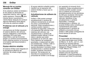 Manual del propietario Chevrolet Sonic (GMK-Localización-México-
10371486) - 2017 - crc - 7/8/16
256 OnStar
Mensaje No es posible
conectar con OnStar
Si la cobertura celular es limitada o
la red celular ha alcanzado la
capacidad máxima, este mensaje
podría aparecer. Presione Q para
intentar llamar nuevamente o
intente llamar después de conducir
algunos kilómetros hacia alguna
otra área de cobertura celular.
Problemas con el vehículo y la
energía
Los servicios de OnStar requieren
el sistema eléctrico del vehículo,
servicio inalámbrico y tecnologías
satelitales GPS para estar
disponibles y que las funciones
tengan un correcto funcionamiento.
Estos sistemas podrían no funcionar
si la batería está desconectada o
descargada.
Equipo eléctrico añadido
El sistema OnStar está integrado en
la arquitectura eléctrica del
vehículo. No añada ningún equipo
eléctrico.
El equipo eléctrico añadido podría
interferir con al operación del
sistema OnStar y hacer que no
funcione.
Actualizaciones de software de
vehículo
OnStar o GM pueden entregar
actualizaciones o cambios de
software remotamente al vehículo
sin aviso o consentimiento
adicional. Estas actualizaciones o
cambios pueden mejorar o
mantener la seguridad, protección,
o la operación del vehículo o los
sistemas del vehículo. Las
actualizaciones o cambios de
software pueden afectar o borrar
datos o ajustes que estén
guardados en el vehículo, tales
como destinos de navegación
guardados, o estaciones de radio
pre-establecidas. OnStar o GM no
son responsables por datos o
ajustes afectados o borrados. Estas
actualizaciones o cambios también
pueden recolectar información
personal. Tal recolección se
describe en la declaración de
privacidad de OnStar o se divulga
por separado al momento de la
instalación. Estas actualizaciones o
cambios también pueden causar
que un sistema se comunique
automáticamente con los servidores
de GM para recolectar información
sobre el estado del sistema del
vehículo, identificar si hay
actualizaciones o cambios
disponibles, o entregar
actualizaciones o cambios. Un
acuerdo OnStar activo constituye el
consentimiento para estas
actualizaciones o cambios de
software y el acuerdo de que
OnStar o GM pueden entregarlos de
forma remota al vehículo.
Privacidad
El responsable del tratamiento de
sus datos personales será OnStar
de México, S. de R.L. de C.V., con
domicilio en Avenida Ejército
Nacional No. 843, Colonia Granada,
Delegación Miguel Hidalgo, C.P.
11520, México, D.F.
Sus datos personales serán
tratados para las siguientes
finalidades: (i) para proveerle los
servicios que Usted ha solicitado
 