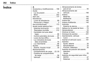 Manual del propietario Chevrolet Sonic (GMK-Localización-México-
10371486) - 2017 - crc - 7/8/16
262 Índice
Índice A
Accesorios y modificaciones . . . . 198
Aceite
Luz de presión . . . . . . . . . . . . . . . . . .73
Motor . . . . . . . . . . . . . . . . . . . . . . . . . 203
Adm aire . . . . . . . . . . . . . . . . . . . . . . . . 177
Advertencia
Luces de advertencia . . . . . . . . . . .89
Precaución y Peligro . . . . . . . . . . . . . 3
Aire acondicionado . . . . . . . . . . . . . 173
Ajuste puerta abertura faro -
sistemas iluminación . . . . . . . . . . 213
Reemplazo bombilla . . . . . . . . . 212
Cambiador de luces altas/
bajas . . . . . . . . . . . . . . . . . . . . . . . . . .88
Control automático de luces . . . .87
Luces diurnas (DRL) . . . . . . . . . . . .88
Luz indicadora de luces
altas encendidas . . . . . . . . . . . . . .74
Luz intermitente . . . . . . . . . . . . . . . .88
Ajustes . . . . . . . . . . . . . . . . . . . . . . . . . 158
Asiento, Impulso inicial . . . . . . . . .35
Almacenamiento
Compartimiento de carga . . .23, 55
Cubierta de compartimiento
de carga . . . . . . . . . . . . . . . . . . . . . .58
Vehículo . . . . . . . . . . . . . . . . . . . . . . 198
Almacenamiento de lentes
para el sol . . . . . . . . . . . . . . . . . . . . . . 55
Almacenamiento del
vehículo . . . . . . . . . . . . . . . . . . . . . . . 198
Antena
Mástil fijo . . . . . . . . . . . . . . . . . . . . . 140
Multibanda . . . . . . . . . . . . . . . . . . . . 140
Antena fija . . . . . . . . . . . . . . . . . . . . . . 140
Antena multibanda . . . . . . . . . . . . . . 140
Antirrobo
Sistema de alarma . . . . . . . . . . . . . .25
Aplique luz de pedal de freno . . . . 74
Apoyacabezas . . . . . . . . . . . . . . . . . . . 33
Arrancar el motor . . . . . . . . . . . . . . . 182
Arranque de puenteo . . . . . . . . . . . 231
Asentamiento, vehículo
nuevo . . . . . . . . . . . . . . . . . . . . . . . . . 181
Asentar el vehículo nuevo . . . . . . 181
Asientos
Ajuste, delante . . . . . . . . . . . . . . . . .35
Apoyacabezas . . . . . . . . . . . . . . . . . .33
Posición, Delantera . . . . . . . . . . . . .35
Asientos de posición del asiento
delantero
Ajuste . . . . . . . . . . . . . . . . . . . . . . . . . .35
Asientos de seguridad para niños
ISOFIX . . . . . . . . . . . . . . . . . . . . . . . . .47
Sistemas . . . . . . . . . . . . . . . . . . . . . . .45
 
